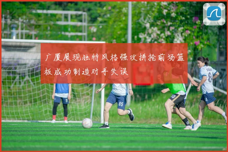 广厦展现独特风格强攻拼抢前场篮板成功制造对手失误