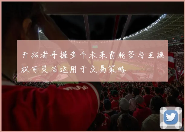 开拓者手握多个未来首轮签与互换权可灵活运用于交易策略
