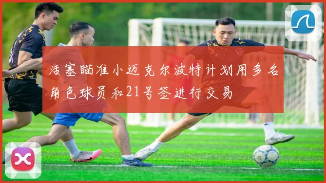 活塞瞄准小迈克尔波特计划用多名角色球员和21号签进行交易
