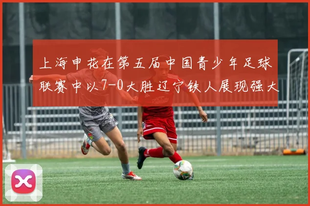 上海申花在第五届中国青少年足球联赛中以7-0大胜辽宁铁人展现强大实力