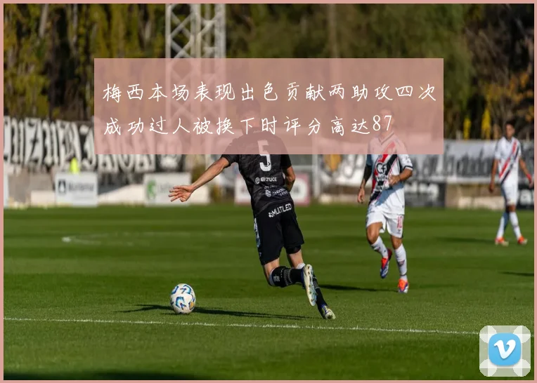 梅西本场表现出色贡献两助攻四次成功过人被换下时评分高达87