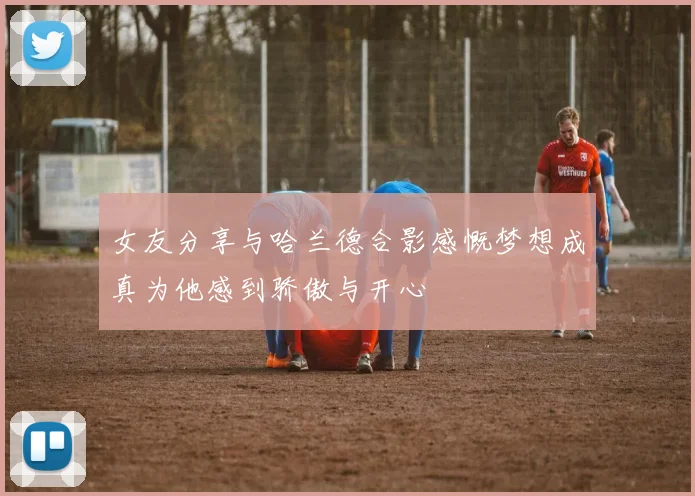 女友分享与哈兰德合影感慨梦想成真为他感到骄傲与开心