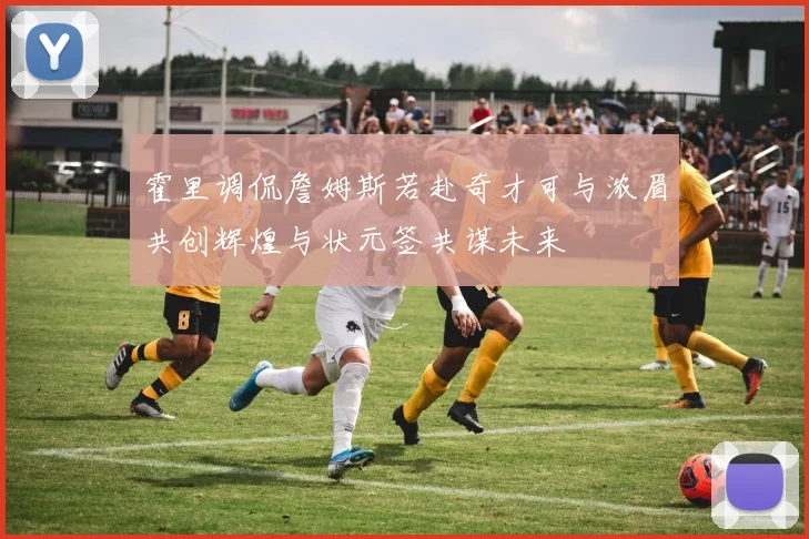 霍里调侃詹姆斯若赴奇才可与浓眉共创辉煌与状元签共谋未来