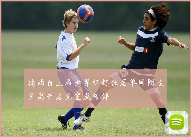 梅西自上届世界杯起独居单间阿圭罗离开后无室友陪伴