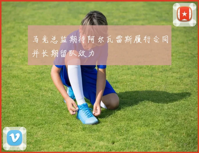 马竞总监期待阿尔瓦雷斯履行合同并长期留队效力