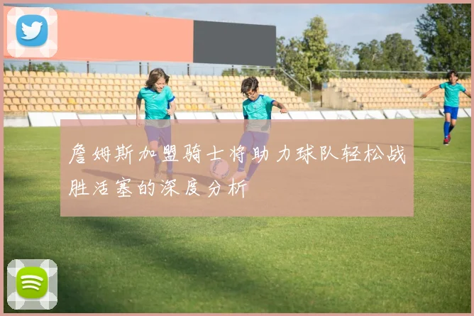 詹姆斯加盟骑士将助力球队轻松战胜活塞的深度分析