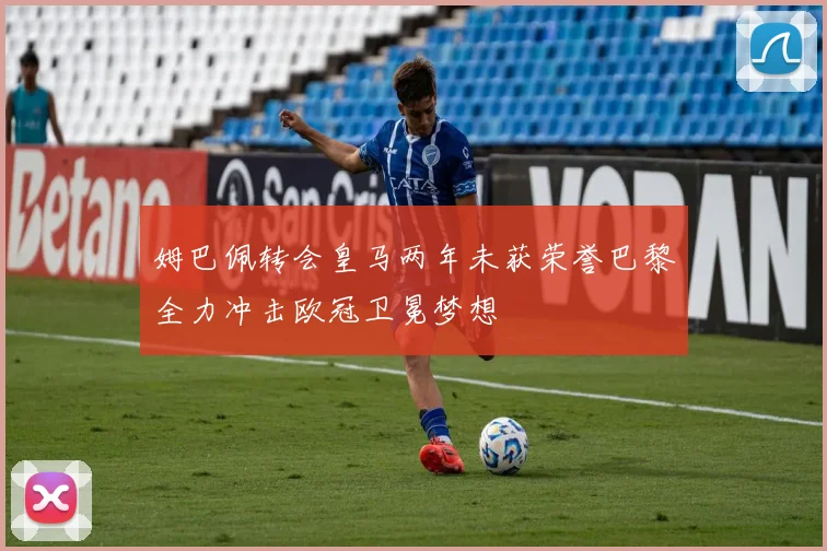 姆巴佩转会皇马两年未获荣誉巴黎全力冲击欧冠卫冕梦想