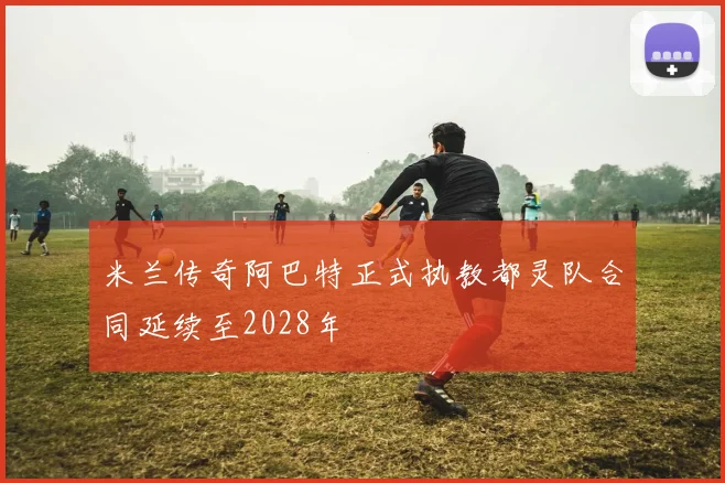 米兰传奇阿巴特正式执教都灵队合同延续至2028年