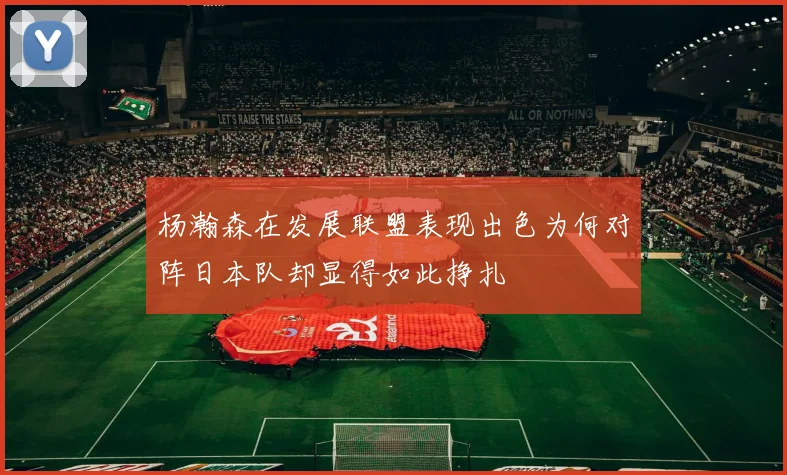 杨瀚森在发展联盟表现出色为何对阵日本队却显得如此挣扎