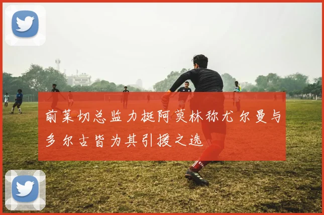 前莱切总监力挺阿莫林称尤尔曼与多尔古皆为其引援之选