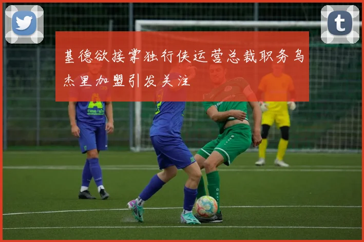 基德欲接掌独行侠运营总裁职务乌杰里加盟引发关注