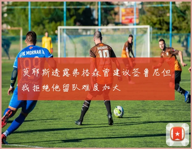 莫耶斯透露弗格森曾建议签鲁尼但我拒绝他留队难度加大